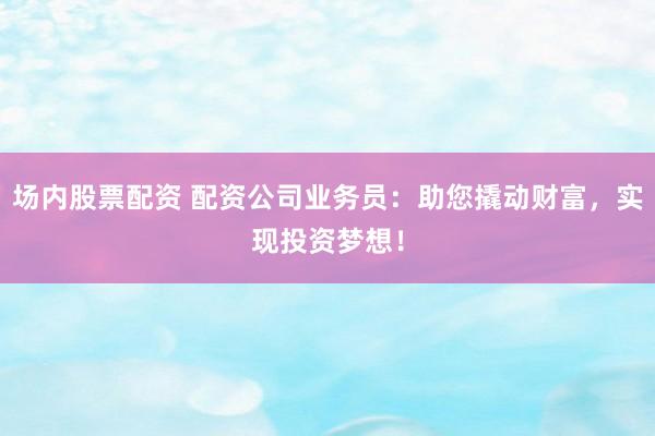 场内股票配资 配资公司业务员：助您撬动财富，实现投资梦想！
