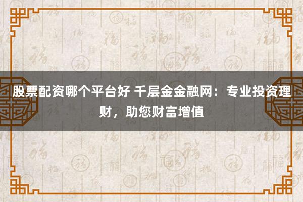 股票配资哪个平台好 千层金金融网：专业投资理财，助您财富增值