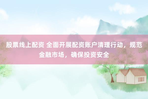 股票线上配资 全面开展配资账户清理行动，规范金融市场，确保投资安全