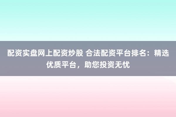 配资实盘网上配资炒股 合法配资平台排名：精选优质平台，助您投资无忧