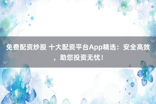 免费配资炒股 十大配资平台App精选：安全高效，助您投资无忧！