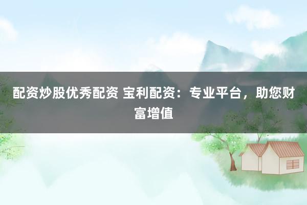 配资炒股优秀配资 宝利配资：专业平台，助您财富增值