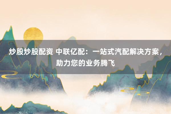 炒股炒股配资 中联亿配：一站式汽配解决方案，助力您的业务腾飞