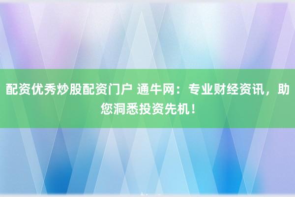 配资优秀炒股配资门户 通牛网：专业财经资讯，助您洞悉投资先机！