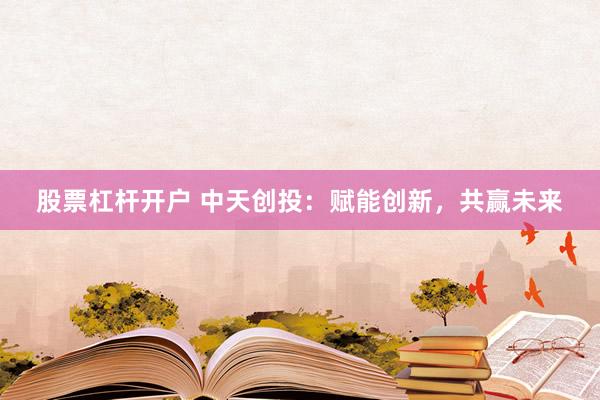 股票杠杆开户 中天创投：赋能创新，共赢未来