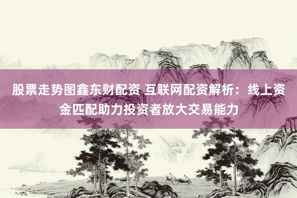 股票走势图鑫东财配资 互联网配资解析：线上资金匹配助力投资者放大交易能力