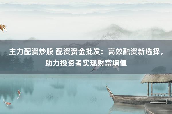 主力配资炒股 配资资金批发：高效融资新选择，助力投资者实现财富增值