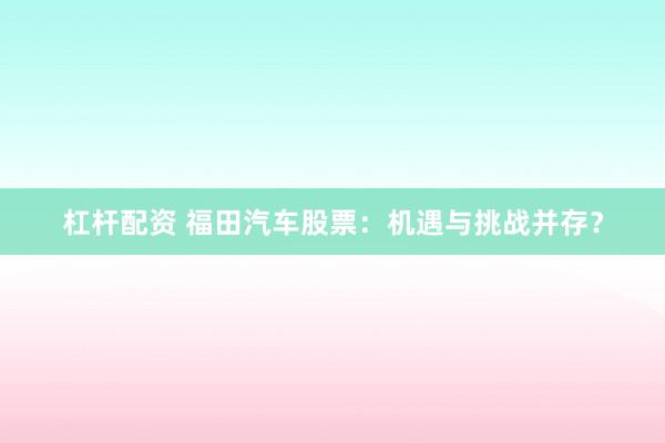 杠杆配资 福田汽车股票：机遇与挑战并存？