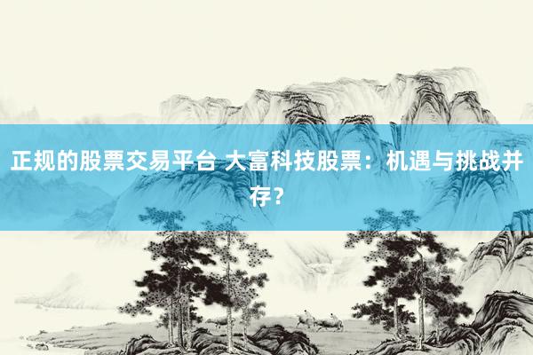 正规的股票交易平台 大富科技股票：机遇与挑战并存？