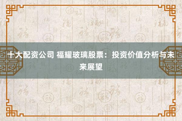 十大配资公司 福耀玻璃股票：投资价值分析与未来展望