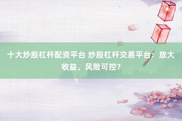 十大炒股杠杆配资平台 炒股杠杆交易平台：放大收益，风险可控？