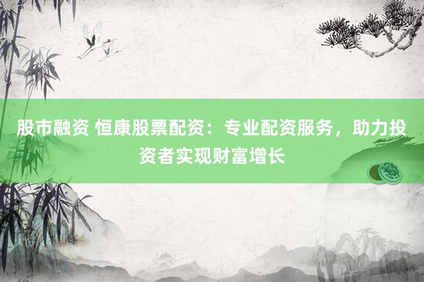 股市融资 恒康股票配资：专业配资服务，助力投资者实现财富增长