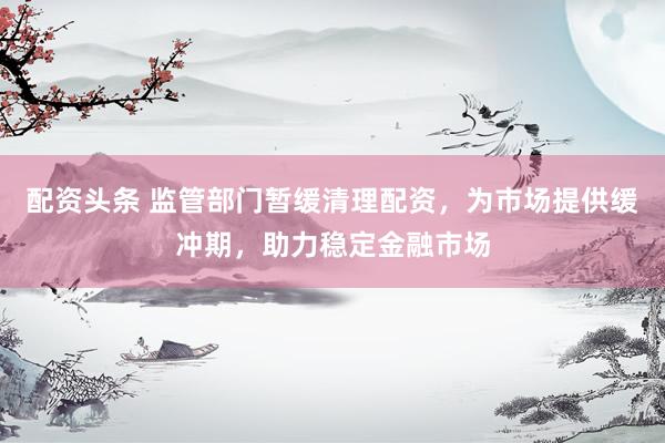 配资头条 监管部门暂缓清理配资，为市场提供缓冲期，助力稳定金融市场