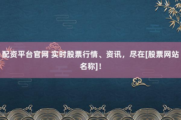 配资平台官网 实时股票行情、资讯，尽在[股票网站名称]！