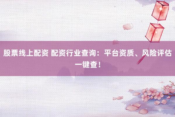 股票线上配资 配资行业查询：平台资质、风险评估一键查！