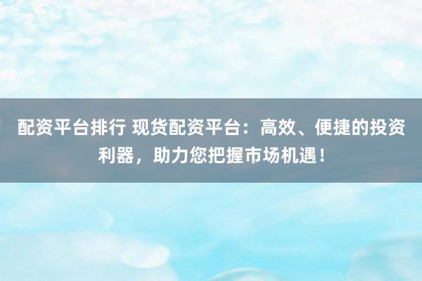 配资平台排行 现货配资平台：高效、便捷的投资利器，助力您把握市场机遇！