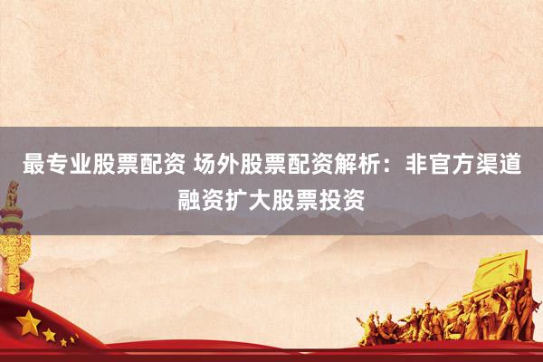 最专业股票配资 场外股票配资解析：非官方渠道融资扩大股票投资