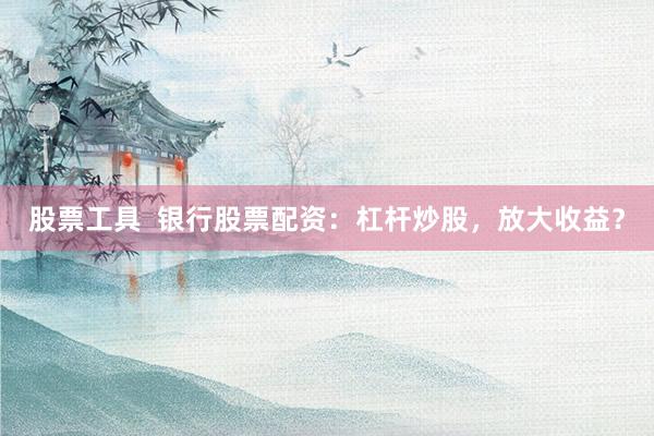 股票工具  银行股票配资：杠杆炒股，放大收益？
