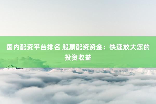 国内配资平台排名 股票配资资金：快速放大您的投资收益