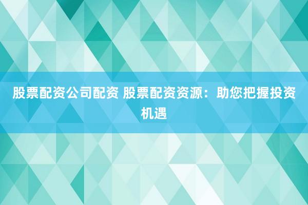 股票配资公司配资 股票配资资源：助您把握投资机遇