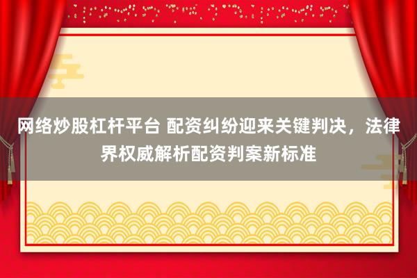 网络炒股杠杆平台 配资纠纷迎来关键判决，法律界权威解析配资判案新标准