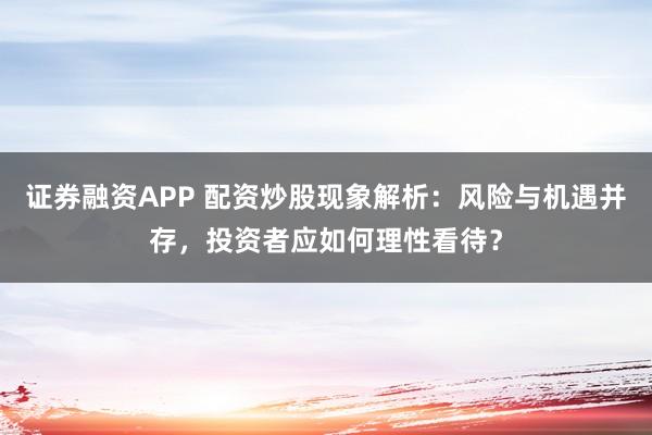 证券融资APP 配资炒股现象解析：风险与机遇并存，投资者应如何理性看待？
