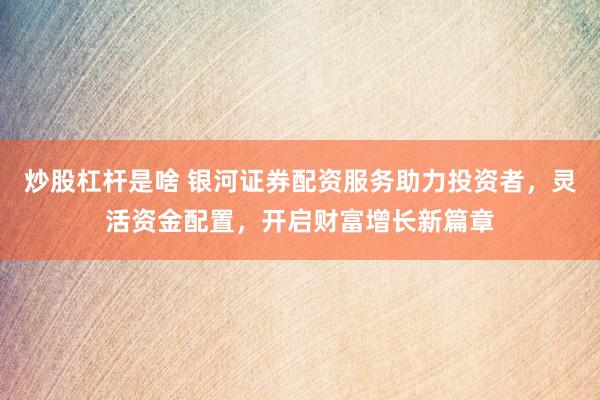 炒股杠杆是啥 银河证券配资服务助力投资者，灵活资金配置，开启财富增长新篇章