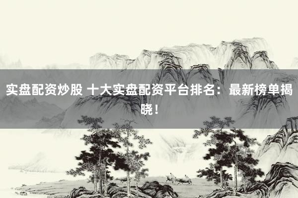 实盘配资炒股 十大实盘配资平台排名：最新榜单揭晓！