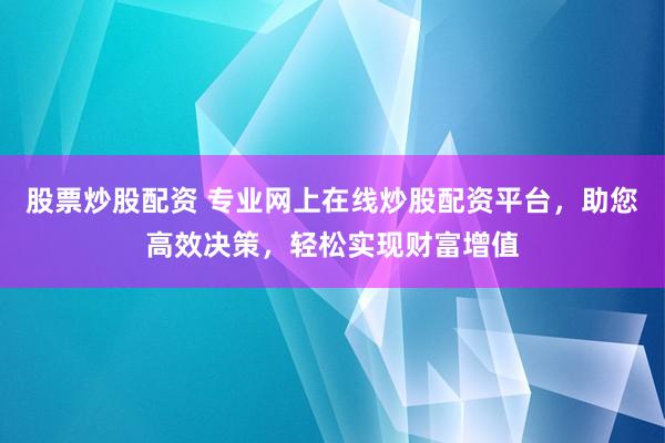 股票炒股配资 专业网上在线炒股配资平台，助您高效决策，轻松实现财富增值