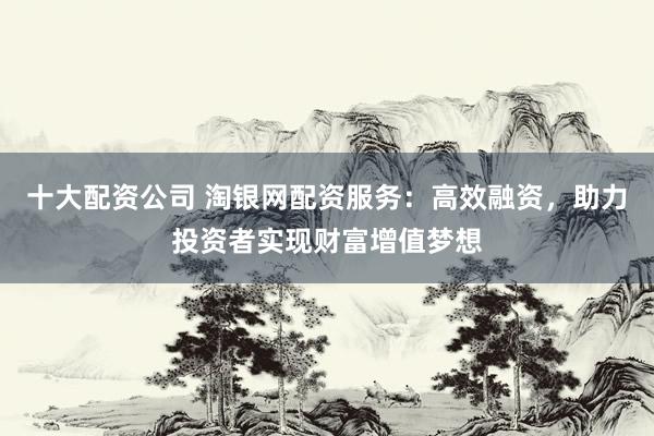 十大配资公司 淘银网配资服务：高效融资，助力投资者实现财富增值梦想