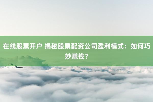 在线股票开户 揭秘股票配资公司盈利模式：如何巧妙赚钱？