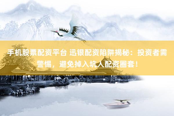 手机股票配资平台 迅银配资陷阱揭秘：投资者需警惕，避免掉入坑人配资圈套！