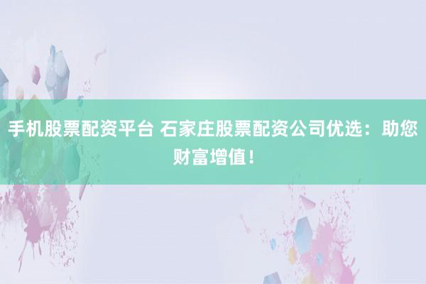 手机股票配资平台 石家庄股票配资公司优选：助您财富增值！