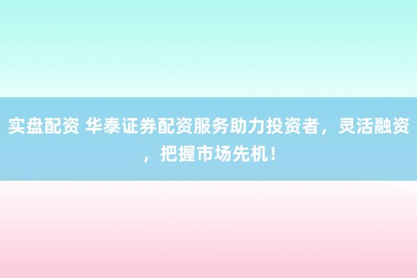 实盘配资 华泰证券配资服务助力投资者，灵活融资，把握市场先机！