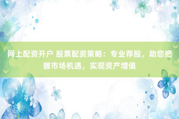 网上配资开户 股票配资策略：专业荐股，助您把握市场机遇，实现资产增值