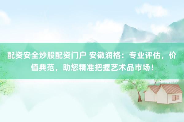 配资安全炒股配资门户 安徽润格：专业评估，价值典范，助您精准把握艺术品市场！