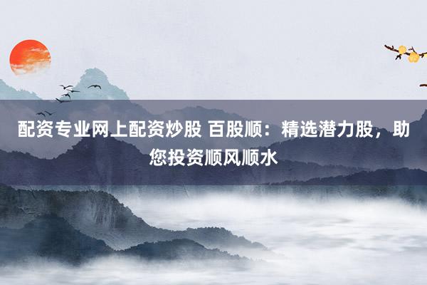 配资专业网上配资炒股 百股顺：精选潜力股，助您投资顺风顺水