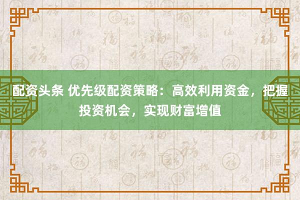配资头条 优先级配资策略：高效利用资金，把握投资机会，实现财富增值