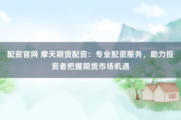 配资官网 摩天期货配资：专业配资服务，助力投资者把握期货市场机遇