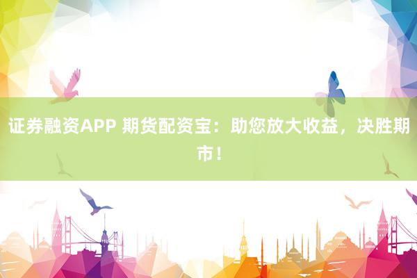 证券融资APP 期货配资宝：助您放大收益，决胜期市！
