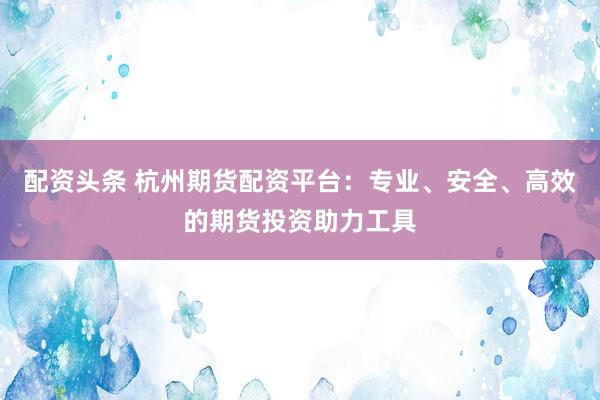配资头条 杭州期货配资平台：专业、安全、高效的期货投资助力工具