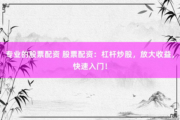 专业的股票配资 股票配资：杠杆炒股，放大收益，快速入门！