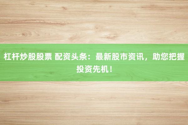 杠杆炒股股票 配资头条:最新股市资讯,助您把握投资先机!