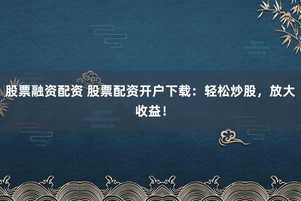 股票融资配资 股票配资开户下载：轻松炒股，放大收益！