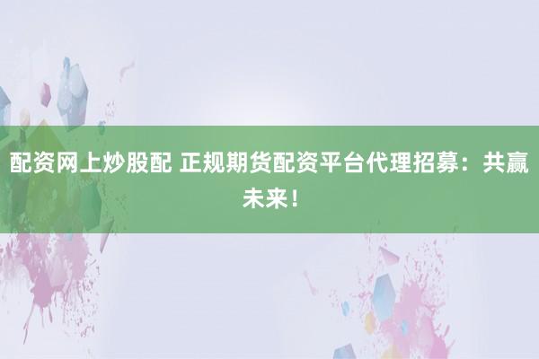 配资网上炒股配 正规期货配资平台代理招募:共赢未来!