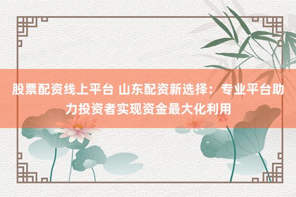 股票配资线上平台 山东配资新选择：专业平台助力投资者实现资金最大化利用
