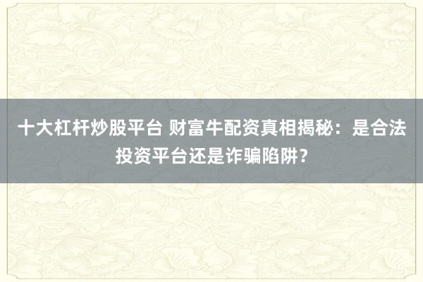 十大杠杆炒股平台 财富牛配资真相揭秘：是合法投资平台还是诈骗陷阱？