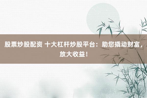 股票炒股配资 十大杠杆炒股平台:助您撬动财富,放大收益!