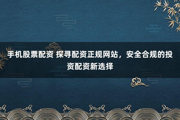 手机股票配资 探寻配资正规网站，安全合规的投资配资新选择