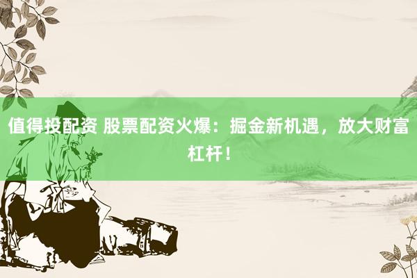 值得投配资 股票配资火爆：掘金新机遇，放大财富杠杆！
